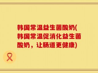 韩国常温益生菌酸奶(韩国常温促消化益生菌酸奶，让肠道更健康)