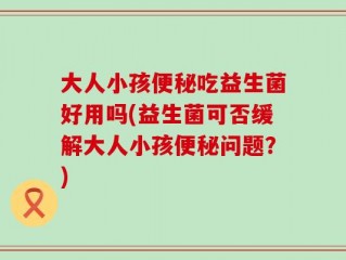 大人小孩便秘吃益生菌好用吗(益生菌可否缓解大人小孩便秘问题？)