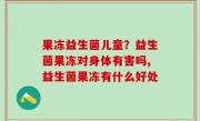 果冻益生菌儿童？益生菌果冻对身体有害吗,益生菌果冻有什么好处