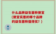 什么品牌益生菌粉便宜(便宜实惠的哪个品牌的益生菌粉值得买？)