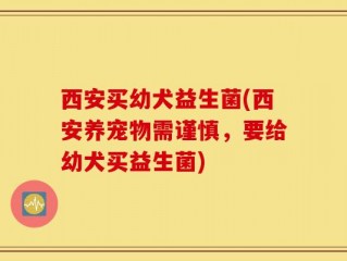 西安买幼犬益生菌(西安养宠物需谨慎，要给幼犬买益生菌)