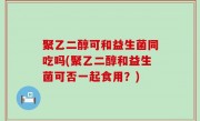聚乙二醇可和益生菌同吃吗(聚乙二醇和益生菌可否一起食用？)