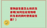 宠物益生菌怎么和抗生素喂(如何在给宠物喂抗生素的同时使用益生菌？)