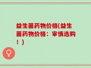 益生菌药物价格(益生菌药物价格：审慎选购！)