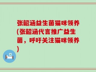 张韶涵益生菌猫咪领养(张韶涵代言推广益生菌，呼吁关注猫咪领养)