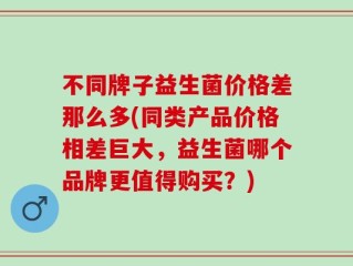 不同牌子益生菌价格差那么多(同类产品价格相差巨大，益生菌哪个品牌更值得购买？)