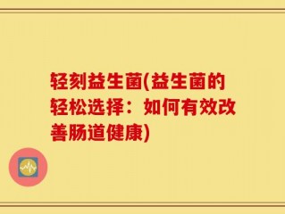 轻刻益生菌(益生菌的轻松选择：如何有效改善肠道健康)