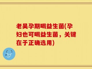 老吴孕期喝益生菌(孕妇也可喝益生菌，关键在于正确选用)