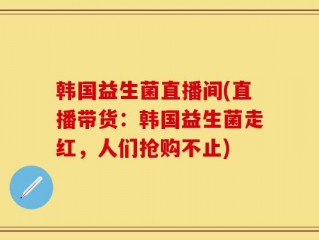 韩国益生菌直播间(直播带货：韩国益生菌走红，人们抢购不止)