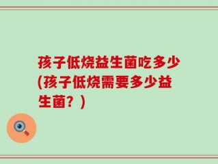孩子低烧益生菌吃多少(孩子低烧需要多少益生菌？)