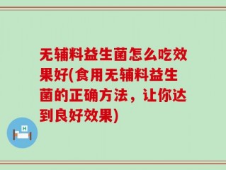 无辅料益生菌怎么吃效果好(食用无辅料益生菌的正确方法，让你达到良好效果)