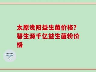 太原贵阳益生菌价格？碧生源千亿益生菌粉价格