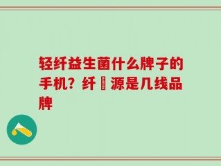 轻纤益生菌什么牌子的手机？纤渼源是几线品牌