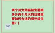 两个月大幼猫益生菌喂多少两个月大的幼猫需要如何合适的喂养益生菌？)
