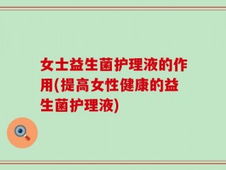 女士益生菌护理液的作用(提高女性健康的益生菌护理液)