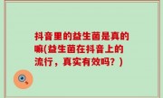 抖音里的益生菌是真的嘛(益生菌在抖音上的流行，真实有效吗？)