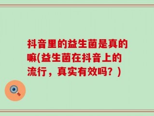 抖音里的益生菌是真的嘛(益生菌在抖音上的流行，真实有效吗？)