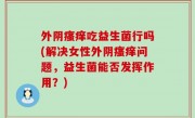 外阴瘙痒吃益生菌行吗(解决女性外阴瘙痒问题，益生菌能否发挥作用？)