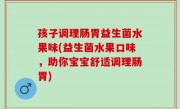 孩子调理肠胃益生菌水果味(益生菌水果口味，助你宝宝舒适调理肠胃)