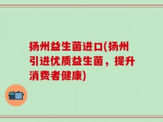 扬州益生菌进口(扬州引进优质益生菌，提升消费者健康)
