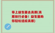 带上益生菌去高原(高原旅行必备！益生菌助你轻松适应高原)