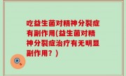 吃益生菌对精神分裂症有副作用(益生菌对精神分裂症治疗有无明显副作用？)