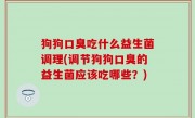 狗狗口臭吃什么益生菌调理(调节狗狗口臭的益生菌应该吃哪些？)