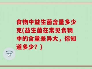 食物中益生菌含量多少克(益生菌在常见食物中的含量差异大，你知道多少？)