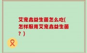 艾宠鑫益生菌怎么吃(怎样服用艾宠鑫益生菌？)