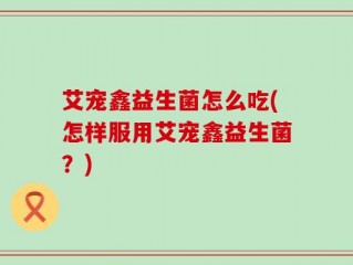 艾宠鑫益生菌怎么吃(怎样服用艾宠鑫益生菌？)