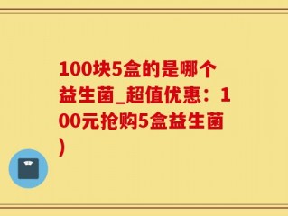 100块5盒的是哪个益生菌_超值优惠：100元抢购5盒益生菌)