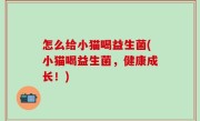 怎么给小猫喝益生菌(小猫喝益生菌，健康成长！)
