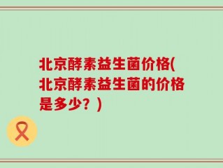 北京酵素益生菌价格(北京酵素益生菌的价格是多少？)