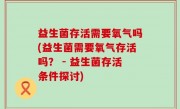 益生菌存活需要氧气吗(益生菌需要氧气存活吗？ - 益生菌存活条件探讨)
