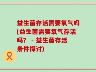 益生菌存活需要氧气吗(益生菌需要氧气存活吗？ - 益生菌存活条件探讨)