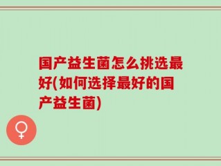 国产益生菌怎么挑选最好(如何选择最好的国产益生菌)