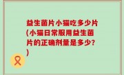 益生菌片小猫吃多少片(小猫日常服用益生菌片的正确剂量是多少？)