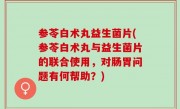 参苓白术丸益生菌片(参苓白术丸与益生菌片的联合使用，对肠胃问题有何帮助？)