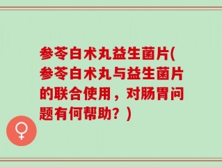参苓白术丸益生菌片(参苓白术丸与益生菌片的联合使用，对肠胃问题有何帮助？)