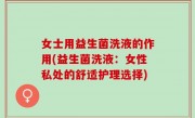 女士用益生菌洗液的作用(益生菌洗液：女性私处的舒适护理选择)