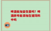 啤酒能加益生菌吗？啤酒酵母能添加在猪饲料中吗