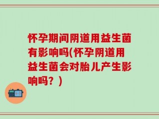 怀孕期间阴道用益生菌有影响吗(怀孕阴道用益生菌会对胎儿产生影响吗？)