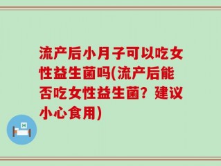 流产后小月子可以吃女性益生菌吗(流产后能否吃女性益生菌？建议小心食用)
