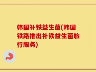 韩国补铁益生菌(韩国铁路推出补铁益生菌旅行服务)