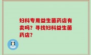妇科专用益生菌药店有卖吗？寻找妇科益生菌药店？
