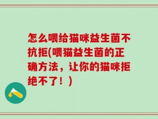 怎么喂给猫咪益生菌不抗拒(喂猫益生菌的正确方法，让你的猫咪拒绝不了！)