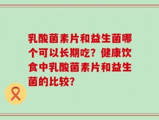 乳酸菌素片和益生菌哪个可以长期吃？健康饮食中乳酸菌素片和益生菌的比较？