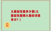 儿童益生菌多少量(儿童益生菌摄入量应该是多少？)