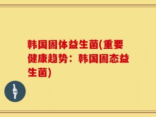 韩国固体益生菌(重要健康趋势：韩国固态益生菌)