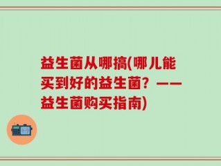 益生菌从哪搞(哪儿能买到好的益生菌？——益生菌购买指南)